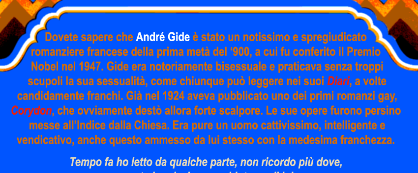 Dovete sapere che andré Gide è stato un notissimo e spregiudicato romanziere francese della prima metà del '900 a cui fu conferito il Premio Nobel nel 1947. Gide era notoriamente bisessuale e praticava senza troppi scrupoli la sua sessualità, come chiunque può leggere nei suoi Diari a volte candidamente franchi. Già nel 1924 aveva pubblicato uno dei primi romanzi gay, Corydon, che ovviamente destò allora forte scalpore.