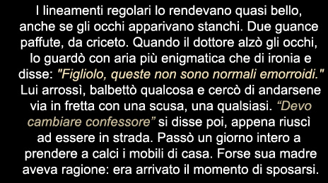 I lineamenti regolari lo rendevano quasi bello, anche se gli occhi apparivano stanchi. Due guance paffute da criceto. Quando il dottore alzò gli occhi, lo guardò con aria più enigmatica che di ironia e disse: "Figliolo, queste non sono normali emoprroidi." Lui arrossì, balbettò qualcosa e cercò di andarsene via in fretta con una scusa, una qualsiasi. "Devo cambiare confessore" si disse poi, appena riuscì ad essere in strada. Passò un giorno intero a prendere a calci i mobili di casa. Forse sua madre aveva ragione: era arrivato il momento di sposarsi.