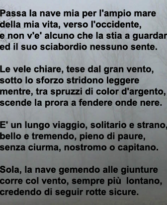 Passa la nave mia per l'ampio mare della mia vita, verso l'occidente, e non v'è alcuno che la stia a guardare ed il suo sciabordio nessuno sente. Le vele chiare, tese dal gran vento, sotto lo lo sforzo striono leggere mentre, tra spruzzi di color
argento, scende la prora a fendere onde nere. E' un lungo viaggiom solitario e strano, bello e tremendo, pieno di paure, senza ciurma, nostromo o capitano. Sola, la nave gemendo alle giunture corre col vento, sempre più lontano, credendo di seguir rotte sicure.